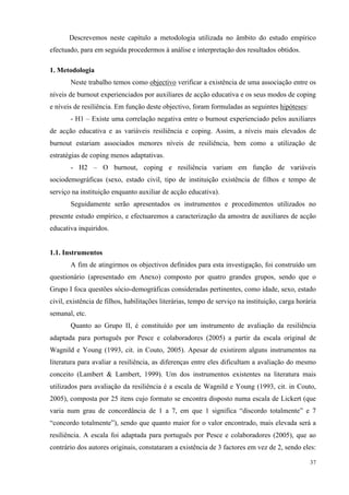   37
Descrevemos neste capítulo a metodologia utilizada no âmbito do estudo empírico
efectuado, para em seguida procedermos à análise e interpretação dos resultados obtidos.
1. Metodologia
Neste trabalho temos como objectivo verificar a existência de uma associação entre os
níveis de burnout experienciados por auxiliares de acção educativa e os seus modos de coping
e níveis de resiliência. Em função deste objectivo, foram formuladas as seguintes hipóteses:
- H1 – Existe uma correlação negativa entre o burnout experienciado pelos auxiliares
de acção educativa e as variáveis resiliência e coping. Assim, a níveis mais elevados de
burnout estariam associados menores níveis de resiliência, bem como a utilização de
estratégias de coping menos adaptativas.
- H2 – O burnout, coping e resiliência variam em função de variáveis
sociodemográficas (sexo, estado civil, tipo de instituição existência de filhos e tempo de
serviço na instituição enquanto auxiliar de acção educativa).
Seguidamente serão apresentados os instrumentos e procedimentos utilizados no
presente estudo empírico, e efectuaremos a caracterização da amostra de auxiliares de acção
educativa inquiridos.
1.1. Instrumentos
A fim de atingirmos os objectivos definidos para esta investigação, foi construído um
questionário (apresentado em Anexo) composto por quatro grandes grupos, sendo que o
Grupo I foca questões sócio-demográficas consideradas pertinentes, como idade, sexo, estado
civil, existência de filhos, habilitações literárias, tempo de serviço na instituição, carga horária
semanal, etc.
Quanto ao Grupo II, é constituído por um instrumento de avaliação da resiliência
adaptada para português por Pesce e colaboradores (2005) a partir da escala original de
Wagnild e Young (1993, cit. in Couto, 2005). Apesar de existirem alguns instrumentos na
literatura para avaliar a resiliência, as diferenças entre eles dificultam a avaliação do mesmo
conceito (Lambert & Lambert, 1999). Um dos instrumentos existentes na literatura mais
utilizados para avaliação da resiliência é a escala de Wagnild e Young (1993, cit. in Couto,
2005), composta por 25 itens cujo formato se encontra disposto numa escala de Lickert (que
varia num grau de concordância de 1 a 7, em que 1 significa “discordo totalmente” e 7
“concordo totalmente”), sendo que quanto maior for o valor encontrado, mais elevada será a
resiliência. A escala foi adaptada para português por Pesce e colaboradores (2005), que ao
contrário dos autores originais, constataram a existência de 3 factores em vez de 2, sendo eles:
 
