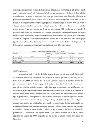   40
diminuição da realização pessoal. Esta escala de frequência é composta por sete pontos, sendo
que 0 representa “nunca” e 6 “todos os dias”. Dado que as dimensões do burnout são avaliadas
separadamente, ao somar o resultado dos itens que constituem cada dimensão, obtêm-se as
pontuações de cada sub-escala (que no caso da exaustão emocional podem variar entre 0 e 54, e
nos casos da despersonalização e realização pessoal, podem alcançar os valores entre 0 e 30 e 0 e
48, respectivamente). Em termos de avaliação geral da síndrome de burnout, os resultados
podem atingir desde um mínimo de 0 até um máximo de 132, sendo que a obtenção de
pontuações elevadas nas sub-escalas de exaustão emocional e despersonalização e de baixos
resultados para a sub-escala de realização pessoal é indicadora de um elevado grau de burnout.
No que diz respeito à consistência interna da versão do M.B.I. utilizada nesta investigação
(Quadro 3), os alfas de Cronbach encontrados para as três dimensões do burnout são próximos de
0.80, excepto para a despersonalização, habitualmente com alfas mais baixos.
Quadro 3. Valores do Alfa de Cronbach para o M.B.I.
Estudos: Exaustão
Emocional
Despersonalização Realização
pessoal
Burnout
total
Maslach, Jackson & Leiter (1996) 0.90 0.79 0.71 -
Santos (2008) 0.88 0.67 0.76 0.87
M.P. Silva (2008) 0.81 0.31 0.60 0.75
Neste estudo 0.851 0.385 0.848 0.770
1.2. Procedimento
No que diz respeito à recolha de dados, deve referir-se que inicialmente ela foi dirigida
a cuidadores formais de indivíduos com deficiência mental que desempenhavam funções
numa A.P.P.A.C.D.M. do distrito de Vila Real. Contudo, e devido à reduzida adesão dos
participantes ao projecto de investigação (reflectido na taxa de devolução de questionários
que irá ser referida posteriormente) e pelo facto dos profissionais que colaboraram na
investigação serem todos auxiliares de acção educativa, levantou-se a hipótese de recolher os
mesmos dados numa amostra independente desta e que apesar de ser composta pelo mesmo
tipo de profissionais, desempenhasse funções numa instituição de ensino regular do mesmo
distrito e concelho (a Escola EB 2,3/S Miguel Torga de Sabrosa). Foi então redigido e
enviado para ambas as instituições, um pedido de autorização formal endereçado aos
respectivos directores, no qual, para além da natureza e objectivos da presente investigação,
era também exposto o questionário a aplicar. Após a autorização de cada instituição,
procedeu-se à distribuição dos questionários, cujo preenchimento na A.P.P.A.C.D.M.
decorreu em Janeiro de 2009, enquanto que na escola de ensino regular teve lugar em
Fevereiro.
 