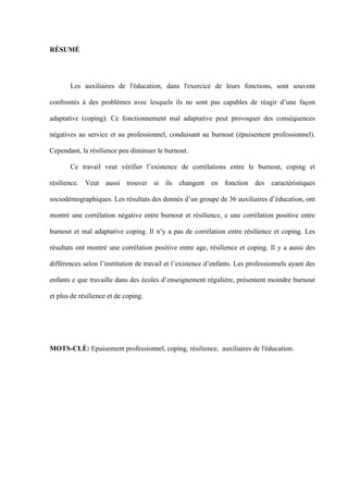   V
RÉSUMÉ
Les auxiliaires de l'éducation, dans l'exercice de leurs fonctions, sont souvent
confrontés à des problèmes avec lesquels ils ne sont pas capables de réagir d’une façon
adaptative (coping). Ce fonctionnement mal adaptative peut provoquer des conséquences
négatives au service et au professionnel, conduisant au burnout (épuisement professionnel).
Cependant, la résilience peu diminuer le burnout.
Ce travail veut vérifier l’existence de corrélations entre le burnout, coping et
résilience. Veut aussi trouver si ils changent en fonction des caractéristiques
sociodémographiques. Les résultats des donnés d’un groupe de 36 auxiliaires d’éducation, ont
montré une corrélation négative entre burnout et résilience, e une corrélation positive entre
burnout et mal adaptative coping. Il n’y a pas de corrélation entre résilience et coping. Les
résultats ont montré une corrélation positive entre age, résilience et coping. Il y a aussi des
différences selon l’institution de travail et l’existence d’enfants. Les professionnels ayant des
enfants e que travaille dans des écoles d’enseignement régulière, présentent moindre burnout
et plus de résilience et de coping.
MOTS-CLÈ: Epuisement professionnel, coping, résilience, auxiliaires de l'éducation.
 
