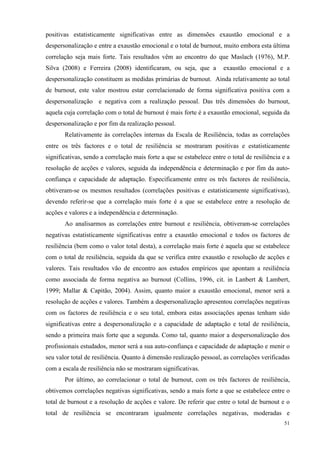   51
positivas estatisticamente significativas entre as dimensões exaustão emocional e a
despersonalização e entre a exaustão emocional e o total de burnout, muito embora esta última
correlação seja mais forte. Tais resultados vêm ao encontro do que Maslach (1976), M.P.
Silva (2008) e Ferreira (2008) identificaram, ou seja, que a exaustão emocional e a
despersonalização constituem as medidas primárias de burnout. Ainda relativamente ao total
de burnout, este valor mostrou estar correlacionado de forma significativa positiva com a
despersonalização e negativa com a realização pessoal. Das três dimensões do burnout,
aquela cuja correlação com o total de burnout é mais forte é a exaustão emocional, seguida da
despersonalização e por fim da realização pessoal.
Relativamente às correlações internas da Escala de Resiliência, todas as correlações
entre os três factores e o total de resiliência se mostraram positivas e estatisticamente
significativas, sendo a correlação mais forte a que se estabelece entre o total de resiliência e a
resolução de acções e valores, seguida da independência e determinação e por fim da auto-
confiança e capacidade de adaptação. Especificamente entre os três factores de resiliência,
obtiveram-se os mesmos resultados (correlações positivas e estatisticamente significativas),
devendo referir-se que a correlação mais forte é a que se estabelece entre a resolução de
acções e valores e a independência e determinação.
Ao analisarmos as correlações entre burnout e resiliência, obtiveram-se correlações
negativas estatisticamente significativas entre a exaustão emocional e todos os factores de
resiliência (bem como o valor total desta), a correlação mais forte é aquela que se estabelece
com o total de resiliência, seguida da que se verifica entre exaustão e resolução de acções e
valores. Tais resultados vão de encontro aos estudos empíricos que apontam a resiliência
como associada de forma negativa ao burnout (Collins, 1996, cit. in Lanbert & Lambert,
1999; Mallar & Capitão, 2004). Assim, quanto maior a exaustão emocional, menor será a
resolução de acções e valores. Também a despersonalização apresentou correlações negativas
com os factores de resiliência e o seu total, embora estas associações apenas tenham sido
significativas entre a despersonalização e a capacidade de adaptação e total de resiliência,
sendo a primeira mais forte que a segunda. Como tal, quanto maior a despersonalização dos
profissionais estudados, menor será a sua auto-confiança e capacidade de adaptação e menir o
seu valor total de resiliência. Quanto à dimensão realização pessoal, as correlações verificadas
com a escala de resiliência não se mostraram significativas.
Por último, ao correlacionar o total de burnout, com os três factores de resiliência,
obtivemos correlações negativas significativas, sendo a mais forte a que se estabelece entre o
total de burnout e a resolução de acções e valore. De referir que entre o total de burnout e o
total de resiliência se encontraram igualmente correlações negativas, moderadas e
 