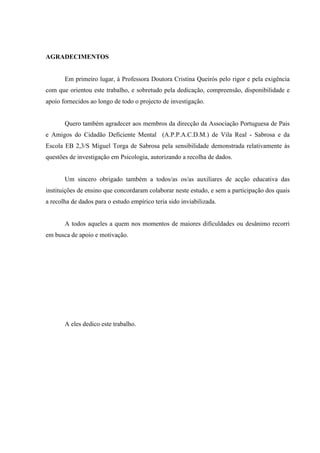   VI
AGRADECIMENTOS
Em primeiro lugar, à Professora Doutora Cristina Queirós pelo rigor e pela exigência
com que orientou este trabalho, e sobretudo pela dedicação, compreensão, disponibilidade e
apoio fornecidos ao longo de todo o projecto de investigação.
Quero também agradecer aos membros da direcção da Associação Portuguesa de Pais
e Amigos do Cidadão Deficiente Mental (A.P.P.A.C.D.M.) de Vila Real - Sabrosa e da
Escola EB 2,3/S Miguel Torga de Sabrosa pela sensibilidade demonstrada relativamente às
questões de investigação em Psicologia, autorizando a recolha de dados.
Um sincero obrigado também a todos/as os/as auxiliares de acção educativa das
instituições de ensino que concordaram colaborar neste estudo, e sem a participação dos quais
a recolha de dados para o estudo empírico teria sido inviabilizada.
A todos aqueles a quem nos momentos de maiores dificuldades ou desânimo recorri
em busca de apoio e motivação.
A eles dedico este trabalho.
 