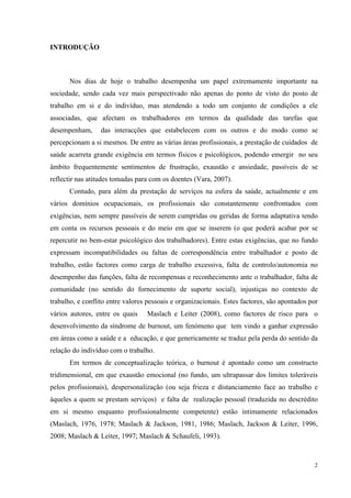   2
INTRODUÇÃO
Nos dias de hoje o trabalho desempenha um papel extremamente importante na
sociedade, sendo cada vez mais perspectivado não apenas do ponto de visto do posto de
trabalho em si e do indivíduo, mas atendendo a todo um conjunto de condições a ele
associadas, que afectam os trabalhadores em termos da qualidade das tarefas que
desempenham, das interacções que estabelecem com os outros e do modo como se
percepcionam a si mesmos. De entre as várias áreas profissionais, a prestação de cuidados de
saúde acarreta grande exigência em termos físicos e psicológicos, podendo emergir no seu
âmbito frequentemente sentimentos de frustração, exaustão e ansiedade, passíveis de se
reflectir nas atitudes tomadas para com os doentes (Vara, 2007).
Contudo, para além da prestação de serviços na esfera da saúde, actualmente e em
vários domínios ocupacionais, os profissionais são constantemente confrontados com
exigências, nem sempre passíveis de serem cumpridas ou geridas de forma adaptativa tendo
em conta os recursos pessoais e do meio em que se inserem (o que poderá acabar por se
repercutir no bem-estar psicológico dos trabalhadores). Entre estas exigências, que no fundo
expressam incompatibilidades ou faltas de correspondência entre trabalhador e posto de
trabalho, estão factores como carga de trabalho excessiva, falta de controlo/autonomia no
desempenho das funções, falta de recompensas e reconhecimento ante o trabalhador, falta de
comunidade (no sentido do fornecimento de suporte social), injustiças no contexto de
trabalho, e conflito entre valores pessoais e organizacionais. Estes factores, são apontados por
vários autores, entre os quais Maslach e Leiter (2008), como factores de risco para o
desenvolvimento da síndrome de burnout, um fenómeno que tem vindo a ganhar expressão
em áreas como a saúde e a educação, e que genericamente se traduz pela perda do sentido da
relação do indivíduo com o trabalho.
Em termos de conceptualização teórica, o burnout é apontado como um constructo
tridimensional, em que exaustão emocional (no fundo, um ultrapassar dos limites toleráveis
pelos profissionais), despersonalização (ou seja frieza e distanciamento face ao trabalho e
àqueles a quem se prestam serviços) e falta de realização pessoal (traduzida no descrédito
em si mesmo enquanto profissionalmente competente) estão intimamente relacionados
(Maslach, 1976, 1978; Maslach & Jackson, 1981, 1986; Maslach, Jackson & Leiter, 1996,
2008; Maslach & Leiter, 1997; Maslach & Schaufeli, 1993).
 