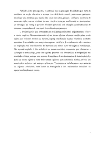   3
Partindo destes pressupostos, e centrando-nos na prestação de cuidados por parte de
auxiliares de acção educativa a pessoas com deficiência mental, pareceu-nos pertinente
investigar uma temática que, mesmo não sendo inovadora, procura verificar a existência de
uma associação entre os níveis de burnout experienciados por auxiliares de acção educativa,
as estratégias de coping a que estes recorrem para lidar com situações desencadeadoras de
stress no contexto laboral e os níveis de resiliência que possuem.
O presente estudo está estruturado em dois grandes momentos: enquadramento teórico
e estudo empírico. No enquadramento teórico iremos efectuar algumas considerações gerais
acerca dos conceitos teóricos de burnout, coping e resiliência, fazendo referência a estudos
empíricos desenvolvidos que ao apontarem para a existência de relações entre eles, serviram
de inspiração para o levantamento das hipóteses que iremos expor na secção da metodologia.
No segundo capítulo é feita referência ao estudo empírico, começando por efectuar-se a
descrição da metodologia, para sem seguida proceder-se à apresentação e interpretação dos
resultados obtidos junto de uma amostra de auxiliares de acção educativa de duas instituições
(uma de ensino regular e outra direccionada a pessoas com deficiência mental), alvo de um
questionário anónimo e de auto-preenchimento. Terminamos o trabalho com a apresentação
de algumas conclusões, bem como da bibliografia e dos instrumentos utilizados na
operacionalização deste estudo.
 