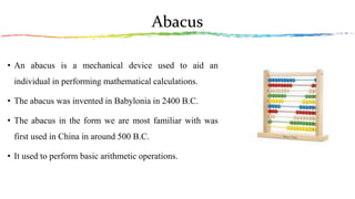 Abacus
• An abacus is a mechanical device used to aid an
individual in performing mathematical calculations.
• The abacus was invented in Babylonia in 2400 B.C.
• The abacus in the form we are most familiar with was
first used in China in around 500 B.C.
• It used to perform basic arithmetic operations.
 