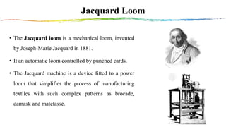 Jacquard Loom
• The Jacquard loom is a mechanical loom, invented
by Joseph-Marie Jacquard in 1881.
• It an automatic loom controlled by punched cards.
• The Jacquard machine is a device fitted to a power
loom that simplifies the process of manufacturing
textiles with such complex patterns as brocade,
damask and matelassé.
 