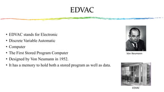 EDVAC
• EDVAC stands for Electronic
• Discrete Variable Automatic
• Computer
• The First Stored Program Computer
• Designed by Von Neumann in 1952.
• It has a memory to hold both a stored program as well as data.
EDVAC
Von Neumann
 