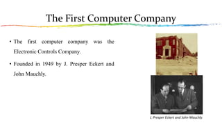 The First Computer Company
• The first computer company was the
Electronic Controls Company.
• Founded in 1949 by J. Presper Eckert and
John Mauchly.
J. Presper Eckert and John Mauchly.
 