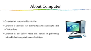 About Computer
• Computer is a programmable machine.
• Computer is a machine that manipulates data according to a list
of instructions.
• Computer is any device which aids humans in performing
various kinds of computations or calculations.
 