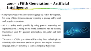 2010- : Fifth Generation – Artificial
Intelligence
• Computer devices with artificial intelligence are still in development,
but some of these technologies are beginning to emerge and be used
such as voice recognition.
• AI is a reality made possible by using parallel processing and
superconductors. Leaning to the future, computers will be radically
transformed again by quantum computation, molecular and nano
technology.
• The essence of fifth generation will be using these technologies to
ultimately create machines which can process and respond to natural
language, and have capability to learn and organise themselves.
 