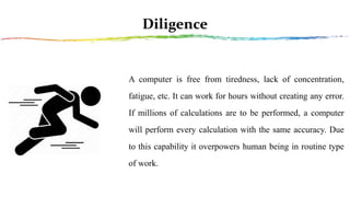 Diligence
A computer is free from tiredness, lack of concentration,
fatigue, etc. It can work for hours without creating any error.
If millions of calculations are to be performed, a computer
will perform every calculation with the same accuracy. Due
to this capability it overpowers human being in routine type
of work.
 