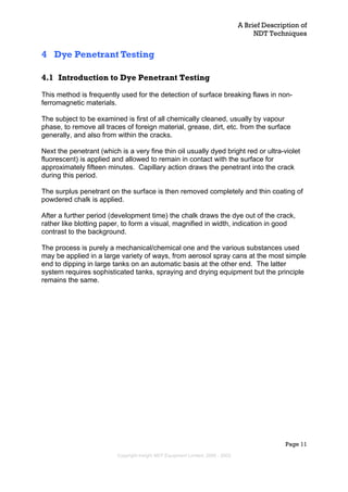 A Brief Description of
NDT Techniques
Page 11
4 Dye Penetrant Testing
4.1 Introduction to Dye Penetrant Testing
This method is frequently used for the detection of surface breaking flaws in non-
ferromagnetic materials.
The subject to be examined is first of all chemically cleaned, usually by vapour
phase, to remove all traces of foreign material, grease, dirt, etc. from the surface
generally, and also from within the cracks.
Next the penetrant (which is a very fine thin oil usually dyed bright red or ultra-violet
fluorescent) is applied and allowed to remain in contact with the surface for
approximately fifteen minutes. Capillary action draws the penetrant into the crack
during this period.
The surplus penetrant on the surface is then removed completely and thin coating of
powdered chalk is applied.
After a further period (development time) the chalk draws the dye out of the crack,
rather like blotting paper, to form a visual, magnified in width, indication in good
contrast to the background.
The process is purely a mechanical/chemical one and the various substances used
may be applied in a large variety of ways, from aerosol spray cans at the most simple
end to dipping in large tanks on an automatic basis at the other end. The latter
system requires sophisticated tanks, spraying and drying equipment but the principle
remains the same.
Copyright Insight NDT Equipment Limited, 2000 - 2003
 