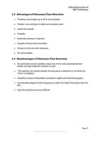 A Brief Description of
NDT Techniques
Page 16
5.3 Advantages of Ultrasonic Flaw Detection
• Thickness and lengths up to 30 ft can be tested.
• Position, size and type of defect can be determined.
• Instant test results.
• Portable.
• Extremely sensitive if required.
• Capable of being fully automated.
• Access to only one side necessary.
• No consumables.
5.4 Disadvantages of Ultrasonic Flaw Detection
• No permanent record available unless one of the more sophisticated test
results and data collection systems is used.
• The operator can decide whether the test piece is defective or not whilst the
test is in progress.
• Indications require interpretation (except for digital wall thickness gauges).
• Considerable degree of skill necessary to obtain the fullest information from the
test.
• Very thin sections can prove difficult.
Copyright Insight NDT Equipment Limited, 2000 - 2003
 