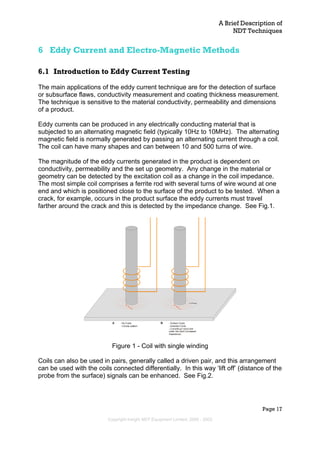 A Brief Description of
NDT Techniques
Page 17
6 Eddy Current and Electro-Magnetic Methods
6.1 Introduction to Eddy Current Testing
The main applications of the eddy current technique are for the detection of surface
or subsurface flaws, conductivity measurement and coating thickness measurement.
The technique is sensitive to the material conductivity, permeability and dimensions
of a product.
Eddy currents can be produced in any electrically conducting material that is
subjected to an alternating magnetic field (typically 10Hz to 10MHz). The alternating
magnetic field is normally generated by passing an alternating current through a coil.
The coil can have many shapes and can between 10 and 500 turns of wire.
The magnitude of the eddy currents generated in the product is dependent on
conductivity, permeability and the set up geometry. Any change in the material or
geometry can be detected by the excitation coil as a change in the coil impedance.
The most simple coil comprises a ferrite rod with several turns of wire wound at one
end and which is positioned close to the surface of the product to be tested. When a
crack, for example, occurs in the product surface the eddy currents must travel
farther around the crack and this is detected by the impedance change. See Fig.1.
A - No Crack
- Circular pattern
B - Surface Crack
- Distorted Circle
- Currents go round and
under the crack (Increased
Impedance)
Figure 1 - Coil with single winding
Coils can also be used in pairs, generally called a driven pair, and this arrangement
can be used with the coils connected differentially. In this way ‘lift off’ (distance of the
probe from the surface) signals can be enhanced. See Fig.2.
Copyright Insight NDT Equipment Limited, 2000 - 2003
 