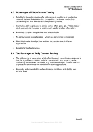 A Brief Description of
NDT Techniques
Page 20
6.3 Advantages of Eddy Current Testing
• Suitable for the determination of a wide range of conditions of conducting
material, such as defect detection, composition, hardness, conductivity,
permeability etc. in a wide variety of engineering metals.
• Information can be provided in simple terms: often go/no go. Phase display
electronic units can be used to obtain much greater product information.
• Extremely compact and portable units are available.
• No consumables (except probes – which can sometimes be repaired).
• Flexibility in selection of probes and test frequencies to suit different
applications.
• Suitable for total automation.
6.4 Disadvantages of Eddy Current Testing
• The wide range of parameters which affect the eddy current responses means
that the signal from a desired material characteristic, e.g. a crack, can be
masked by an unwanted parameter, e.g. hardness change. Careful selection
of probe and electronics will be needed in some applications.
• Generally tests restricted to surface breaking conditions and slightly sub-
surface flaws.
Copyright Insight NDT Equipment Limited, 2000 - 2003
 