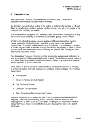 A Brief Description of
NDT Techniques
Page 3
1 Introduction
Non-destructive Testing is one part of the function of Quality Control and is
complementary to other long established methods.
By definition non-destructive testing is the testing of materials, for surface or internal
flaws or metallurgical condition, without interfering in any way with the integrity of the
material or its suitability for service.
The technique can be applied on a sampling basis for individual investigation or may
be used for 100% checking of material in a production quality control system.
Whilst being a high technology concept, evolution of the equipment has made it
robust enough for application in any industrial environment at any stage of
manufacture - from steel making to site inspection of components already in service.
A certain degree of skill is required to apply the techniques properly in order to obtain
the maximum amount of information concerning the product, with consequent feed
back to the production facility.
Non-destructive Testing is not just a method for rejecting substandard material; it is
also an assurance that the supposedly good is good. The technique uses a variety of
principles; there is no single method around which a black box may be built to satisfy
all requirements in all circumstances.
What follows is a brief description of the methods most commonly used in industry,
together with details of typical applications, functions and advantages. The methods
covered are:
• Radiography
• Magnetic Particle Crack Detection
• Dye Penetrant Testing
• Ultrasonic Flaw Detection
• Eddy Current and Electro-magnetic Testing
However, these are by no means the total of the principles available to the N.D.T.
Engineer. Electrical potential drop, sonics, infra-red, acoustic emission and
spectrography, to name but a few, have been used to provide information that the
above techniques have been unable to yield, and development across the board
continues.
Copyright Insight NDT Equipment Limited, 2000 - 2003
 