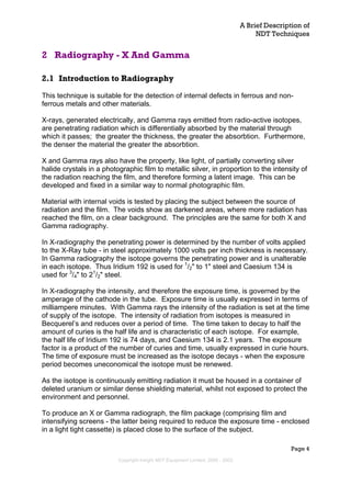 A Brief Description of
NDT Techniques
Page 4
2 Radiography - X And Gamma
2.1 Introduction to Radiography
This technique is suitable for the detection of internal defects in ferrous and non-
ferrous metals and other materials.
X-rays, generated electrically, and Gamma rays emitted from radio-active isotopes,
are penetrating radiation which is differentially absorbed by the material through
which it passes; the greater the thickness, the greater the absorbtion. Furthermore,
the denser the material the greater the absorbtion.
X and Gamma rays also have the property, like light, of partially converting silver
halide crystals in a photographic film to metallic silver, in proportion to the intensity of
the radiation reaching the film, and therefore forming a latent image. This can be
developed and fixed in a similar way to normal photographic film.
Material with internal voids is tested by placing the subject between the source of
radiation and the film. The voids show as darkened areas, where more radiation has
reached the film, on a clear background. The principles are the same for both X and
Gamma radiography.
In X-radiography the penetrating power is determined by the number of volts applied
to the X-Ray tube - in steel approximately 1000 volts per inch thickness is necessary.
In Gamma radiography the isotope governs the penetrating power and is unalterable
in each isotope. Thus Iridium 192 is used for 1
/2" to 1" steel and Caesium 134 is
used for 3
/4" to 21
/2" steel.
In X-radiography the intensity, and therefore the exposure time, is governed by the
amperage of the cathode in the tube. Exposure time is usually expressed in terms of
milliampere minutes. With Gamma rays the intensity of the radiation is set at the time
of supply of the isotope. The intensity of radiation from isotopes is measured in
Becquerel’s and reduces over a period of time. The time taken to decay to half the
amount of curies is the half life and is characteristic of each isotope. For example,
the half life of Iridium 192 is 74 days, and Caesium 134 is 2.1 years. The exposure
factor is a product of the number of curies and time, usually expressed in curie hours.
The time of exposure must be increased as the isotope decays - when the exposure
period becomes uneconomical the isotope must be renewed.
As the isotope is continuously emitting radiation it must be housed in a container of
deleted uranium or similar dense shielding material, whilst not exposed to protect the
environment and personnel.
To produce an X or Gamma radiograph, the film package (comprising film and
intensifying screens - the latter being required to reduce the exposure time - enclosed
in a light tight cassette) is placed close to the surface of the subject.
Copyright Insight NDT Equipment Limited, 2000 - 2003
 