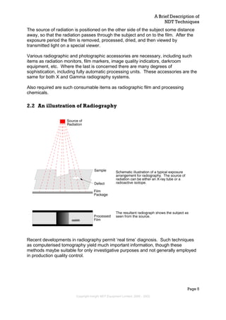 A Brief Description of
NDT Techniques
Page 5
The source of radiation is positioned on the other side of the subject some distance
away, so that the radiation passes through the subject and on to the film. After the
exposure period the film is removed, processed, dried, and then viewed by
transmitted light on a special viewer.
Various radiographic and photographic accessories are necessary, including such
items as radiation monitors, film markers, image quality indicators, darkroom
equipment, etc. Where the last is concerned there are many degrees of
sophistication, including fully automatic processing units. These accessories are the
same for both X and Gamma radiography systems.
Also required are such consumable items as radiographic film and processing
chemicals.
2.2 An illustration of Radiography
Recent developments in radiography permit ‘real time’ diagnosis. Such techniques
as computerised tomography yield much important information, though these
methods maybe suitable for only investigative purposes and not generally employed
in production quality control.
Copyright Insight NDT Equipment Limited, 2000 - 2003
 