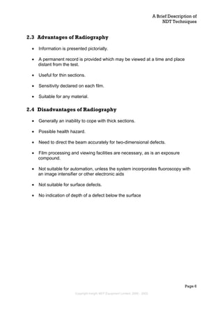 A Brief Description of
NDT Techniques
Page 6
2.3 Advantages of Radiography
• Information is presented pictorially.
• A permanent record is provided which may be viewed at a time and place
distant from the test.
• Useful for thin sections.
• Sensitivity declared on each film.
• Suitable for any material.
2.4 Disadvantages of Radiography
• Generally an inability to cope with thick sections.
• Possible health hazard.
• Need to direct the beam accurately for two-dimensional defects.
• Film processing and viewing facilities are necessary, as is an exposure
compound.
• Not suitable for automation, unless the system incorporates fluoroscopy with
an image intensifier or other electronic aids
• Not suitable for surface defects.
• No indication of depth of a defect below the surface
Copyright Insight NDT Equipment Limited, 2000 - 2003
 