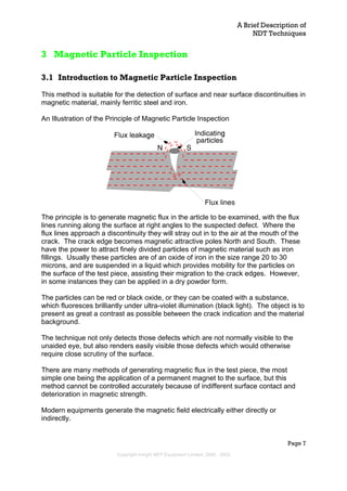 A Brief Description of
NDT Techniques
Page 7
3 Magnetic Particle Inspection
3.1 Introduction to Magnetic Particle Inspection
This method is suitable for the detection of surface and near surface discontinuities in
magnetic material, mainly ferritic steel and iron.
An Illustration of the Principle of Magnetic Particle Inspection
The principle is to generate magnetic flux in the article to be examined, with the flux
lines running along the surface at right angles to the suspected defect. Where the
flux lines approach a discontinuity they will stray out in to the air at the mouth of the
crack. The crack edge becomes magnetic attractive poles North and South. These
have the power to attract finely divided particles of magnetic material such as iron
fillings. Usually these particles are of an oxide of iron in the size range 20 to 30
microns, and are suspended in a liquid which provides mobility for the particles on
the surface of the test piece, assisting their migration to the crack edges. However,
in some instances they can be applied in a dry powder form.
The particles can be red or black oxide, or they can be coated with a substance,
which fluoresces brilliantly under ultra-violet illumination (black light). The object is to
present as great a contrast as possible between the crack indication and the material
background.
The technique not only detects those defects which are not normally visible to the
unaided eye, but also renders easily visible those defects which would otherwise
require close scrutiny of the surface.
There are many methods of generating magnetic flux in the test piece, the most
simple one being the application of a permanent magnet to the surface, but this
method cannot be controlled accurately because of indifferent surface contact and
deterioration in magnetic strength.
Modern equipments generate the magnetic field electrically either directly or
indirectly.
Copyright Insight NDT Equipment Limited, 2000 - 2003
 