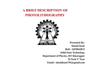A BRIEF DESCRIPTION OF
PHOTOLITHOGRAPHY
Presented By:
Shashi Kant
Roll : 16PH62R13
Solid State Technology
Department of Physics, IIT Kharagpur
M.Tech 1st Year
Email : shashikant754@gmail.com
 