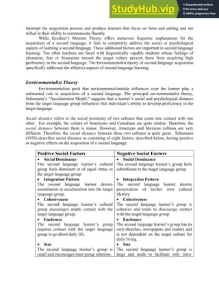 interrupt the acquisition process and produce learners that focus on form and editing and are
stilted in their ability to communicate fluently.
While Krashen’s Monitor Theory offers numerous linguistic explanations for the
acquisition of a second language, it fails to completely address the social or psychological
aspects of learning a second language. These additional factors are important in second language
learning. Too often teachers are faced with linguistically capable students whose feelings of
alienation, fear or frustration toward the target culture prevent them from acquiring high
proficiency in the second language. The Environmentalist theory of second language acquisition
specifically addresses the affective aspects of second language learning.
Environmentalist Theory
Environmentalists posit that environmental/outside influences over the learner play a
substantial role in acquisition of a second language. The principal environmentalist theory,
Schumann’s “Acculturation Model,” suggests that a learner’s social and psychological distance
from the target language group influences that individual’s ability to develop proficiency in the
target language.
Social distance refers to the social proximity of two cultures that come into contact with one
other. For example, the culture of Americans and Canadians are quite similar. Therefore, the
social distance between them is minor. However, American and Mexican cultures are very
different. Therefore, the social distance between these two cultures is quite great. Schumann
(1976) describes social distance as consisting of eight factors, described below, having positive
or negative effects on the acquisition of a second language.
Positive Social Factors Negative Social Factors
• Social Dominance
The second language learner’s cultural
group feels dominant or of equal status to
the target language group.
• Integration Pattern
The second language learner desires
assimilation or acculturation into the target
language group.
• Cohesiveness
The second language learner’s cultural
group encourages ample contact with the
target language group.
• Enclosure
The second language learner’s group
requires contact with the target language
group to go about daily life.
• Size
The second language learner’s group is
small and encourages inter-group relations.
• Social Dominance
The second language learner’s group feels
subordinate to the target language group.
• Integration Pattern
The second language learner desires
preservation of his/her own cultural
identity.
• Cohesiveness
The second language learner’s group is
cohesive and tends to discourage contact
with the target language group.
• Enclosure
The second language learner’s group has its
own churches, newspapers and leaders and
is not dependent on the target culture for
daily living.
• Size
The second language learner’s group is
large and tends to facilitate only intra-
 
