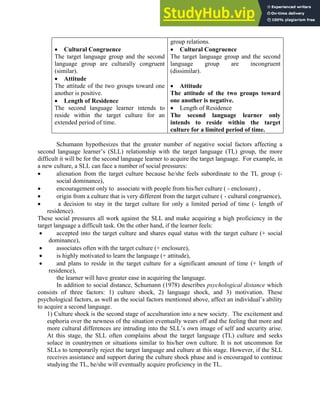 • Cultural Congruence
The target language group and the second
language group are culturally congruent
(similar).
• Attitude
The attitude of the two groups toward one
another is positive.
• Length of Residence
The second language learner intends to
reside within the target culture for an
extended period of time.
group relations.
• Cultural Congruence
The target language group and the second
language group are incongruent
(dissimilar).
• Attitude
The attitude of the two groups toward
one another is negative.
• Length of Residence
The second language learner only
intends to reside within the target
culture for a limited period of time.
Schumann hypothesizes that the greater number of negative social factors affecting a
second language learner’s (SLL) relationship with the target language (TL) group, the more
difficult it will be for the second language learner to acquire the target language. For example, in
a new culture, a SLL can face a number of social pressures:
• alienation from the target culture because he/she feels subordinate to the TL group (-
social dominance),
• encouragement only to associate with people from his/her culture ( - enclosure) ,
• origin from a culture that is very different from the target culture ( - cultural congruence),
• a decision to stay in the target culture for only a limited period of time (- length of
residence).
These social pressures all work against the SLL and make acquiring a high proficiency in the
target language a difficult task. On the other hand, if the learner feels:
• accepted into the target culture and shares equal status with the target culture (+ social
dominance),
• associates often with the target culture (+ enclosure),
• is highly motivated to learn the language (+ attitude),
• and plans to reside in the target culture for a significant amount of time (+ length of
residence),
the learner will have greater ease in acquiring the language.
In addition to social distance, Schumann (1978) describes psychological distance which
consists of three factors: 1) culture shock, 2) language shock, and 3) motivation. These
psychological factors, as well as the social factors mentioned above, affect an individual’s ability
to acquire a second language.
1) Culture shock is the second stage of acculturation into a new society. The excitement and
euphoria over the newness of the situation eventually wears off and the feeling that more and
more cultural differences are intruding into the SLL’s own image of self and security arise.
At this stage, the SLL often complains about the target language (TL) culture and seeks
solace in countrymen or situations similar to his/her own culture. It is not uncommon for
SLLs to temporarily reject the target language and culture at this stage. However, if the SLL
receives assistance and support during the culture shock phase and is encouraged to continue
studying the TL, he/she will eventually acquire proficiency in the TL.
 