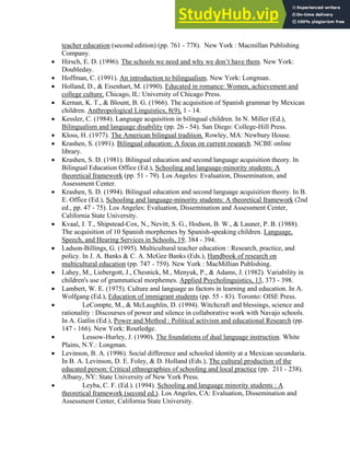 teacher education (second edition) (pp. 761 - 778). New York : Macmillan Publishing
Company.
• Hirsch, E. D. (1996). The schools we need and why we don’t have them. New York:
Doubleday.
• Hoffman, C. (1991). An introduction to bilingualism. New York: Longman.
• Holland, D., & Eisenhart, M. (1990). Educated in romance: Women, achievement and
college culture. Chicago, IL: University of Chicago Press.
• Kernan, K. T., & Blount, B. G. (1966). The acquisition of Spanish grammar by Mexican
children. Anthropological Linguistics, 8(9), 1 - 14.
• Kessler, C. (1984). Language acquisition in bilingual children. In N. Miller (Ed.),
Bilingualism and language disability (pp. 26 - 54). San Diego: College-Hill Press.
• Kloss, H. (1977). The American bilingual tradition. Rowley, MA: Newbury House.
• Krashen, S. (1991). Bilingual education: A focus on current research. NCBE online
library.
• Krashen, S. D. (1981). Bilingual education and second language acquisition theory. In
Bilingual Education Office (Ed.), Schooling and language-minority students: A
theoretical framework (pp. 51 - 79). Los Angeles: Evaluation, Dissemination, and
Assessment Center.
• Krashen, S. D. (1994). Bilingual education and second language acquisition theory. In B.
E. Office (Ed.), Schooling and language-minority students: A theoretical framework (2nd
ed., pp. 47 - 75). Los Angeles: Evaluation, Dissemination and Assessment Center,
California State University.
• Kvaal, J. T., Shipstead-Cox, N., Nevitt, S. G., Hodson, B. W., & Launer, P. B. (1988).
The acquisition of 10 Spanish morphemes by Spanish-speaking children. Language,
Speech, and Hearing Services in Schools, 19, 384 - 394.
• Ladson-Billings, G. (1995). Multicultural teacher education : Research, practice, and
policy. In J. A. Banks & C. A. McGee Banks (Eds.), Handbook of research on
multicultural education (pp. 747 - 759). New York : MacMillian Publishing.
• Lahey, M., Liebergott, J., Chesnick, M., Menyuk, P., & Adams, J. (1982). Variability in
children's use of grammatical morphemes. Applied Psycholinguistics, 13, 373 - 398.
• Lambert, W. E. (1975). Culture and language as factors in learning and education. In A.
Wolfgang (Ed.), Education of immigrant students (pp. 55 - 83). Toronto: OISE Press.
• LeCompte, M., & McLaughlin, D. (1994). Witchcraft and blessings, science and
rationality : Discourses of power and silence in collaborative work with Navajo schools.
In A. Gatlin (Ed.), Power and Method : Political activism and educational Research (pp.
147 - 166). New York: Routledge.
• Lessow-Hurley, J. (1990). The foundations of dual language instruction. White
Plains, N.Y.: Longman.
• Levinson, B. A. (1996). Social difference and schooled identity at a Mexican secundaria.
In B. A. Levinson, D. E. Foley, & D. Holland (Eds.), The cultural production of the
educated person: Critical ethnographies of schooling and local practice (pp. 211 - 238).
Albany, NY: State University of New York Press.
• Leyba, C. F. (Ed.). (1994). Schooling and language minority students : A
theoretical framework (second ed.). Los Angeles, CA: Evaluation, Dissemination and
Assessment Center, California State University.
 