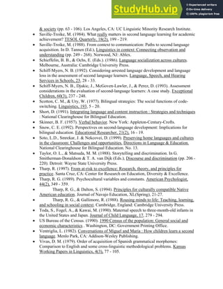 & society (pp. 63 - 106). Los Angeles, CA: UC Linguistic Minority Research Institute.
• Saville-Troike, M. (1984). What really matters in second language learning for academic
achievement? TESOL Quarterly, 18(2), 199 - 219.
• Saville-Troike, M. (1988). From context to communication: Paths to second language
acquisition. In D. Tannen (Ed.), Linguistics in context: Connecting observation and
understanding (pp. 249 - 268). Norwood, NJ: Ablex.
• Schieffelin, B. B., & Ochs, E. (Eds.). (1986). Language socialization across cultures.
Melbourne, Australia: Cambridge University Press.
• Schiff-Myers, N. B. (1992). Considering arrested language development and language
loss in the assessment of second language learners. Language, Speech, and Hearing
Services in Schools, 23, 28 - 33.
• Schiff-Myers, N. B., Djukic, J., McGoven-Lawler, J., & Perez, D. (1993). Assessment
considerations in the evaluation of second-language learners: A case study. Exceptional
Children, 60(3), 237 - 248.
• Scotton, C. M., & Ury, W. (1977). Bilingual strategies: The social functions of code-
switching. Linguistics, 193, 5 - 20.
• Short, D. (1991). Integrating language and content instruction : Strategies and techniques
: National Clearinghouse for Bilingual Education.
• Skinner, B. F. (1957). Verbal behavior. New York: Appleton-Century-Crofts.
• Snow, C. E. (1992). Perspectives on second-language development: Implications for
bilingual education. Educational Researcher, 21(2), 16 - 19.
• Soto, L.D., Smrekar, J. & Nekcovei, D. (1999). Preserving home languages and cultures
in the classroom: Challenges and opportunities. Directions in Language & Education.
National Clearinghouse for Bilingual Education. No. 13.
• Taylor, O. L., & Matsuda, M. M. (1988). Storytelling and discrimination. In G.
Smitherman-Donaldson & T. A. van Dijk (Eds.), Discourse and discrimination (pp. 206 -
220). Detroit: Wayne State University Press.
• Tharp, R. (1997). From at-risk to excellence: Research, theory, and principles for
practice. Santa Cruz, CA: Center for Research on Education, Diversity & Excellence.
• Tharp, R. G. (1989). Psychocultural variables and constants. American Psychologist,
44(2), 349 - 359.
• Tharp, R. G., & Dalton, S. (1994). Principles for culturally compatible Native
American education. Journal of Navajo Education, XL(Spring), 21-27.
• Tharp, R. G., & Gallimore, R. (1988). Rousing minds to life: Teaching, learning,
and schooling in social context. Cambridge, England: Cambridge University Press.
• Toda, S., Fogel, A., & Kawai, M. (1990). Maternal speech to three-month-old infants in
the United States and Japan. Journal of Child Language, 17, 279 - 294.
• US Bureau of the Census. (1990). 1990 Census of the population: General social and
economic characteristics . Washington, DC: Government Printing Office.
• Ventriglia, L. (1982). Conversations of Miguel and Maria : How children learn a second
language. Menlo Park, CA: Addison-Wesley Publishing.
• Vivas, D. M. (1979). Order of acquisition of Spanish grammatical morphemes:
Comparison to English and some cross-linguistic methodological problems. Kansas
Working Papers in Linguistics, 4(3), 77 - 105.
 