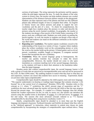 sections of grid paper. The string represents the perimeter and the squares
within the grid paper represent the area. To study the planets of the solar
system in science class, the teacher can help students measure out a scaled
representation of the distances between planets outside on the playground.
Students can then represent each of the planets and find out why different
planets take different lengths of time to complete their orbits. An English
or history lesson can utilize pictures and props to support the new
vocabulary and the plot of a story. To check for comprehension, the
teacher might have students place the pictures in order and describe the
pictures using the newly learned vocabulary. In geography, the teacher or
the students can design a floor puzzle of the United States consisting of 50
pieces, each one a different state. Students can work jointly on putting the
puzzle together. As well, the teacher or students can design a floor map of
the world and students can stand on the different continents as the teacher
says their names.
• Repeating new vocabulary. The teacher repeats vocabulary crucial to the
understanding of the lesson in a variety of ways: 1) games where students
place the written vocabulary word on the corresponding picture or write
the word as the teacher holds up the picture; 2) board games such as trivial
pursuit, vocabulary, scrabble, boggle or hangman; 3) computer assisted
lessons that incorporate the new vocabulary.
• Translation. When the second language group is homogeneous, the
teacher can quickly translate key concepts to make the lesson
comprehensible. However, the teacher should not come to rely upon
translation as a common teaching tool in her second language classroom,
as the students will learn to direct their attention to the translation rather
than the target language.
Krashen posits that without comprehensible input, the second language learner is left
with a group of words that are perceived as incomprehensible noise and can not be processed in
the LAD. As Met (1994) states, “By enabling students to match what they hear to what they see
and experience, teachers can ensure that students have access to meaning. Experiential, hands-
on activities make input comprehensible.”
Comprehensible input should be adjusted as the child acquires more and more language.
“The acquirer understands (via hearing or reading) input language that contains structure ‘a bit
beyond’ his or her current level of competence” (Krashen 1981a:100). Krashen refers to this
concept as i+1, where “i” symbolizes the child’s present stage of acquisition and the “1”
symbolizes the more advanced input the teacher will provide the child so that she may progress
beyond the present stage. For example, if a student in a Chinese language class has already
learned the weather expressions (its hot, its cold, its snowy etc.) the teacher can introduce the
seasons using the weather terms as descriptors. In winter, it is cold and snowy. In summer, it is
hot and sunny. The seasons (the more advanced concepts referred to as “1”) become
comprehensible by describing them using known vocabulary words (“i”).
Ideally, comprehensible input should be attended to in more than just the English
language development classroom. Northcutt-Gonzalez and Schifini developed what they refer to
as the “sheltered approach” to instruction, where materials in content area classes are made
comprehensible by incorporating the strategies of comprehensible input outlined above. Tharp
 