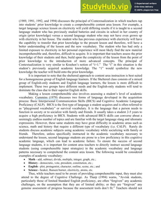 (1989, 1991, 1992, and 1994) discusses the principal of Contextualization in which teachers tap
into students’ prior knowledge to create a comprehensible content area lesson. For example, a
target language science lesson on electricity will yield differing results if it is taught to a second
language student who has previously studied batteries and circuits in school in her country of
origin (prior knowledge) versus a second language student who may not have even grown up
with electricity in her house. The student who has previous experience with electricity will have
the capability to transfer that prior knowledge to the present lesson and therefore, will have a
better understanding of the lesson and the new vocabulary. The student who has had only a
limited exposure to electricity in her personal experience will most likely find the new material
incomprehensible and, therefore, difficult to acquire. It is important that teachers assess the prior
knowledge of their students and then, build upon the complexity of the lesson from the point of
prior knowledge to the introduction of more advanced concepts. The principal of
Contextualization is very similar to Krashen’s notion of “i+1.” The “i” in this situation is the
student’s previously acquired academic knowledge. The “1” would symbolize the new
knowledge the teacher will build onto the prior knowledge.
It is important to note that the sheltered approach to content area instruction is best suited
for a homogeneous group of English language learners. If the Sheltered class consists of a mixed
group of English-only students and English language learners, the lesson is more difficult to
implement. These two groups have different needs and the English-only students will tend to
dominate the class due to their superior English skills.
Making a lesson comprehensible also involves assessing a student’s level of academic
vocabulary. Cummins (1979) discusses two forms of language developed in the acquisition
process: Basic Interpersonal Communication Skills (BICS) and Cognitive Academic Language
Proficiency (CALP). BICS is the first type of language a student acquires and is often referred to
as “playground vocabulary” or survival vocabulary. It is the language that a person needs to
function in society or to socialize with family and friends. It usually takes a student 2-5 years to
acquire a high proficiency in BICS. Students with advanced BICS skills can converse about a
seemingly endless number of topics and are familiar with the target language slang and idiomatic
expressions. However, these same students may have great difficulty in academic areas such as
science, math and history that require a different type of vocabulary (i.e. CALP). Rarely do
students discuss academic subjects using academic vocabulary while socializing with family or
friends. Therefore, unless specifically instructed in the academic vocabulary necessary to
understand the lesson, second language students are prone to a low proficiency in this cognitive
academic language, which can lead to academic failure. To ensure the success of second
language students, it is important for content area teachers to directly instruct second language
students (using comprehensible input strategies) in the academic vocabulary and language
patterns necessary to comprehend the content area lesson. The following would be considered
examples of academic vocabulary:
• Math - add, subtract, divide, multiple, integer, graph, etc.;
• History - democratic, vote, president, constitution, etc.;
• English - plot, protagonist, character, outline, scene, etc.; and
• Science - beaker, Bunsen burner, electricity, atoms, etc.
Thus, while teachers need to be aware of providing comprehensible input, they must also
attend to the degree of Cognitive Challenge. As Tharp (1994) warns, “At-risk students,
particularly those of limited Standard English proficiency, are often “forgiven” any academic
challenges, on the assumption that they are of limited ability; or they are “forgiven” any
genuine assessment of progress because the assessment tools don’t fit.” Teachers should not
 