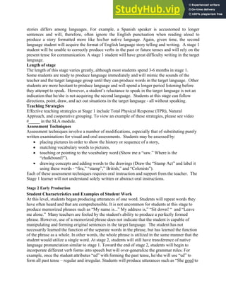 stories differs among languages. For example, a Spanish speaker is accustomed to longer
sentences and will, therefore, often ignore the English punctuation when reading aloud to
produce a story formatted more like his/her native language. Again, given time, the second
language student will acquire the format of English language story telling and writing. A stage 1
student will be unable to correctly produce verbs in the past or future tenses and will rely on the
present tense for communication. A stage 1 student will have great difficulty writing in the target
language.
Length of stage
The length of this stage varies greatly, although most students spend 3-6 months in stage 1.
Some students are ready to produce language immediately and will mimic the sounds of the
teacher and the target language group until they can produce words in the target language. Other
students are more hesitant to produce language and will spend a longer period listening before
they attempt to speak. However, a student’s reluctance to speak in the target language is not an
indication that he/she is not acquiring the second language. Students at this stage can follow
directions, point, draw, and act out situations in the target language - all without speaking.
Teaching Strategies
Effective teaching strategies at Stage 1 include Total Physical Response (TPR), Natural
Approach, and cooperative grouping. To view an example of these strategies, please see video
#_____ in the SLA module.
Assessment Techniques
Assessment techniques involve a number of modifications, especially that of substituting purely
written examinations for visual and oral assessments. Students may be assessed by:
• placing pictures in order to show the history or sequence of a story,
• matching vocabulary words to pictures,
• touching or pointing to the vocabulary word (Show me a “saw.” Where is the
“chalkboard?”).
• drawing concepts and adding words to the drawings (Draw the “Stamp Act” and label it
using these words - “fire,” “stamp”,” British,” and “Colonists”).
Each of these assessment techniques requires oral instruction and support from the teacher. The
Stage 1 learner will not understand solely written or abstract oral instructions.
Stage 2 Early Production
Student Characteristics and Examples of Student Work
At this level, students began producing utterances of one word. Students will repeat words they
have often heard and that are comprehensible. It is not uncommon for students at this stage to
produce memorized phrases such as “My name is...” My address is,” “Sit down! “ and “Leave
me alone.” Many teachers are fooled by the student's ability to produce a perfectly formed
phrase. However, use of a memorized phrase does not indicate that the student is capable of
manipulating and forming original sentences in the target language. The student has not
necessarily learned the function of the separate words in the phrase, but has learned the function
of the phrase as a whole. In other words, the whole phrase is utilized in the same manner that the
student would utilize a single word. At stage 2, students will still have transference of native
language pronunciation similar to stage 1. Toward the end of stage 2, students will begin to
incorporate different verb forms into speech but will over-generalize the grammar rules. For
example, once the student attributes “ed” with forming the past tense, he/she will use “ed” to
form all past tense – regular and irregular. Students will produce utterances such as “She goed to
 