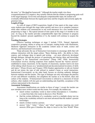 the store,” or “She doed her homework.” Although the teacher might view these
overgeneralizations as a negative, they actually indicate that the student is progressing quite well
in the target language. Given time and adequate comprehensible input, the student will
eventually differentiate between the regular past tense and the irregular and correctly apply the
grammar rules.
Length of Stage
As with all stages of BICS acquisition, length of time spent at this stage varies;
some students pass through this stage rather quickly and move on to complete sentences
while other students will communicate in one word utterances for a few months before
progressing to stage 3. The typical amount of time spent at this stage is 6 months to one
year. As long as the teacher provides comprehensible input that continues to progress
beyond the students’ present capabilities (i+1), the student will continue to acquire the
L2.
Teaching Strategies
Effective teaching techniques at stage 2 include T.P.R., Natural Approach,
cooperative grouping, drama or acting out of concepts, reading books with illustrations,
Sheltered Approach instruction in the academic content areas of math, science and
electives, and Instructional Conversation.
Tharp advocates the use of Instruction Conversation to encourage skills that will
enhance interaction with the target culture. “Basic thinking skills - the ability to form,
express, and exchange ideas in speech and writing - are most effectively developed
through dialogue, through the process of questioning and sharing ideas and knowledge
that happens in the instructional conversation” (Tharp 1989, 1994). Instructional
Conversation involves eliciting responses from students beyond the “known answers”
established in many classrooms. In the majority of classrooms, teachers tend to do most
of the talking which focuses on a “predetermined and decontextualized inventory of skills
and topics.” (Pease-Alvarez and Vasquez 1994) Student opportunities to talk are limited
and do not mimic the type of talk utilized in student’s home or social interactions.
Instructional Conversation, on the other hand, focuses on eliciting authentic dialogue
between students and the teacher. This type of dialogue not only encourages the practice
of new and different vocabulary, but enlightens the teacher as to the beliefs, ideas and
culture of the students. If Instructional Conversation is utilized in a classroom of mixed
cultures, other students will also gain an understanding and, hopefully, acceptance of the
cultures represented in the classroom.
Assessment Techniques
Assessment modifications are similar to those of stage 1 except the teacher can
now introduce more written words into the exams. For example, the student can:
• match written vocabulary words to short written descriptions (1. Columbus -
c. a man from Italy who wants to discover a New World.)
• find the written definition of a vocabulary word in a multiple choice test (as
long as the vocabulary utilized is not more advanced than the student’s present
knowledge).
• match a written word to a picture.
• answer “who,” “what,” “where,” and “when” questions requiring one word
answers (Who gave Columbus the ships to travel to the New World? When
 
