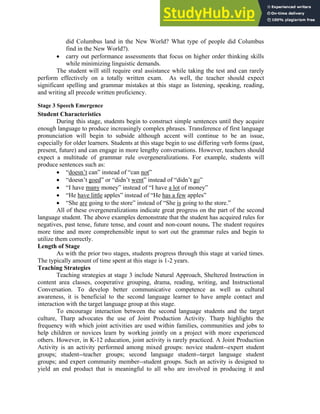 did Columbus land in the New World? What type of people did Columbus
find in the New World?).
• carry out performance assessments that focus on higher order thinking skills
while minimizing linguistic demands.
The student will still require oral assistance while taking the test and can rarely
perform effectively on a totally written exam. As well, the teacher should expect
significant spelling and grammar mistakes at this stage as listening, speaking, reading,
and writing all precede written proficiency.
Stage 3 Speech Emergence
Student Characteristics
During this stage, students begin to construct simple sentences until they acquire
enough language to produce increasingly complex phrases. Transference of first language
pronunciation will begin to subside although accent will continue to be an issue,
especially for older learners. Students at this stage begin to use differing verb forms (past,
present, future) and can engage in more lengthy conversations. However, teachers should
expect a multitude of grammar rule overgeneralizations. For example, students will
produce sentences such as:
• “doesn’t can” instead of “can not”
• “doesn’t goed” or “didn’t went” instead of “didn’t go”
• “I have many money” instead of “I have a lot of money”
• “He have little apples” instead of “He has a few apples”
• “She are going to the store” instead of “She is going to the store.”
All of these overgeneralizations indicate great progress on the part of the second
language student. The above examples demonstrate that the student has acquired rules for
negatives, past tense, future tense, and count and non-count nouns. The student requires
more time and more comprehensible input to sort out the grammar rules and begin to
utilize them correctly.
Length of Stage
As with the prior two stages, students progress through this stage at varied times.
The typically amount of time spent at this stage is 1-2 years.
Teaching Strategies
Teaching strategies at stage 3 include Natural Approach, Sheltered Instruction in
content area classes, cooperative grouping, drama, reading, writing, and Instructional
Conversation. To develop better communicative competence as well as cultural
awareness, it is beneficial to the second language learner to have ample contact and
interaction with the target language group at this stage.
To encourage interaction between the second language students and the target
culture, Tharp advocates the use of Joint Production Activity. Tharp highlights the
frequency with which joint activities are used within families, communities and jobs to
help children or novices learn by working jointly on a project with more experienced
others. However, in K-12 education, joint activity is rarely practiced. A Joint Production
Activity is an activity performed among mixed groups: novice student--expert student
groups; student--teacher groups; second language student--target language student
groups; and expert community member--student groups. Such an activity is designed to
yield an end product that is meaningful to all who are involved in producing it and
 