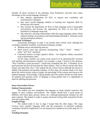 includes all those involved in the planning. Joint Production Activities have many
advantages in the second language classroom:
• they enhance opportunities for SLLs to acquire new vocabulary and
communicative strategies;
• they assist second language students in learning new linguistic skills by
interacting with experts;
• they increase the opportunity for SLLs to hear language used in meaningful
conversations and increase the opportunity for SLLs to test their own
hypothesis of language usage and;
• they help SLLs develop relationships within the target language culture which
enhance feelings of acceptance and understanding and help to eliminate social
and psychological distances.
Assessment Techniques
Assessment techniques at stage 3 can include more written work, although the
vocabulary should be modified. Assessment techniques include:
• Multiple choice and matching answers,
• Short answer essay type questions incorporating “who,” “what,” “where,” “
when,” and “how” questions.
• Continued reliance on high cognitive ability – low linguistic ability assessment
such as performance tasks.
At this stage, teachers can expect exam answers to be grammatically incorrect
with spelling and punctuation mistakes. For example, a stage 3 answer to the question,
“Was Columbus a good governor?” would look something like this: “Columbus, he no
good governor because he treat bad the Taino Indians. They no like he and he take theys
money and make they slave.” The student has the correct answer although the answer is
riddled with grammar and spelling mistakes. At this stage, the teacher needs to be clear
about the criteria he/she wishes to grade; the knowledge of the content area lesson or the
English language. If knowledge is being graded, then the teacher should not mark down
for spelling and grammar errors. If language is being graded, then it is appropriate to
mark for spelling and grammar.
Stage 4 Intermediate Fluency
Student Characteristics
The student can now manipulate the language to create original sentences and
engage in more complex conversations. The student should have a good grasp on
different verb forms (past, present, future, etc..) although grammatical mistakes are still
quite common. The student is ready to acquire advanced writing skills and perfect his/her
oral and reading skills.
Length of Stage
The student tends to stay in stage 4 longer than the other stages. This stage
involves more complex language skills and the acquisition of advanced academic
vocabulary should be emphasized. It is not unusual for a student to be at this stage for 2-3
years.
Teaching Strategies
 
