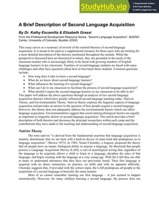 A Brief Description of Second Language Acquisition
By Dr. Kathy Escamilla & Elizabeth Grassi
From the Professional Development Resource Series, “Second Language Acquisition”, BUENO
Center, University of Colorado, Boulder (2000)
This essay serves as a summary of several of the seminal theories of second language
acquisition. It is meant to be used as a supplemental resource for those users who are looking for
a more detailed description of the theories mentioned throughout the module. While the
perspectives discussed here are theoretical in nature, they are grounded in the needs of the
classroom teacher who is increasingly likely to be faced with growing numbers of English
language learners in her classroom. Teachers of second language students are faced with many
challenges and often have questions about how to best teach these students. Common questions
include:
• How long does it take to learn a second language?
• What do we know about second language learners?
• What influences the learning of a second language?
• What can I do in my classroom to facilitate the process of second language acquisition?
• What should I expect the second language learners in my classroom to be able to do?
This paper will address the above questions through an analysis of two second language
acquisition theories which have greatly influenced second language teaching today: Nativist
Theory, and Environmentalist Theory. Nativist theory explores the linguistic aspects of language
acquisition and provides an answer to the question of how people acquire a second language.
However, this theory does not adequately address the environmental factors which can affect
language acquisition. Environmentalists suggest that social and psychological factors are equally
as important as linguistic factors in second language acquisition. This article provides a brief
description of both theories and discusses the principal researchers within each camp and the
contributions they have made to the teaching and understanding of second language acquisition.
Nativist Theory
The term nativist “is derived from the fundamental assertion that language acquisition is
innately determined, that we are born with a built-in device of some kind that predisposes us to
language acquisition.” (Brown 1973). In 1965, Noam Chomsky, a linguist, proposed the theory
that all people have an innate, biological ability to acquire a language. He theorized that people
possess a Language Acquisition Device (LAD), a sort of neurological wiring that, regardless of
the language to be acquired, allows a child to listen to a language, decipher the rules of that
language, and begin creating with the language at a very young age. With the LAD they are able
to make or understand utterances that they have not previously heard. Their first language is
acquired with no direct instruction, no practice, no drills and with no apparent difficulty.
Chomsky suggests that, if provided with the correct input, the LAD predisposes all people to the
acquisition of a second language in basically the same manner.
Most of us cannot remember learning our first language – it just seemed to happen
automatically. However, for many children learning a second language, the process does not
 