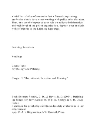 a brief description of two roles that a forensic psychology
professional may have when working with police administrators.
Then, analyze the impact of each role on police administration,
and each level of the police organization. Support your analysis
with references to the Learning Resources.
Learning Resources
Readings
Course Text:
Psychology and Policing
Chapter 3, "Recruitment, Selection and Training"
Book Excerpt: Rostow, C. D., & Davis, R. D. (2004). Defining
the fitness-for-duty evaluation. In C. D. Rostow & R. D. Davis
(Eds.),
Handbook for psychological fitness-for-duty evaluations in law
enforcement
(pp. 65–71). Binghamton, NY: Haworth Press.
 