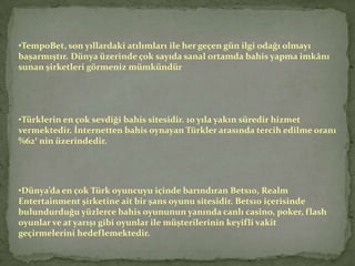 •TempoBet, son yıllardaki atılımları ile her geçen gün ilgi odağı olmayı
başarmıştır. Dünya üzerinde çok sayıda sanal ortamda bahis yapma imkânı
sunan şirketleri görmeniz mümkündür




•Türklerin en çok sevdiği bahis sitesidir. 10 yıla yakın süredir hizmet
vermektedir. İnternetten bahis oynayan Türkler arasında tercih edilme oranı
%62′ nin üzerindedir.




•Dünya’da en çok Türk oyuncuyu içinde barındıran Bets10, Realm
Entertainment şirketine ait bir şans oyunu sitesidir. Bets10 içerisinde
bulundurduğu yüzlerce bahis oyununun yanında canlı casino, poker, flash
oyunlar ve at yarışı gibi oyunlar ile müşterilerinin keyifli vakit
geçirmelerini hedeflemektedir.
 