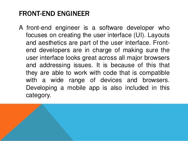FRONT-END ENGINEER
A front-end engineer is a software developer who
focuses on creating the user interface (UI). Layouts
and aesthetics are part of the user interface. Front-
end developers are in charge of making sure the
user interface looks great across all major browsers
and addressing issues. It is because of this that
they are able to work with code that is compatible
with a wide range of devices and browsers.
Developing a mobile app is also included in this
category.
 