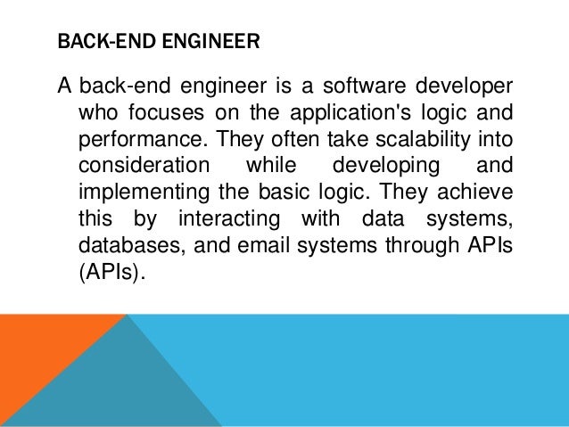 BACK-END ENGINEER
A back-end engineer is a software developer
who focuses on the application's logic and
performance. They often take scalability into
consideration while developing and
implementing the basic logic. They achieve
this by interacting with data systems,
databases, and email systems through APIs
(APIs).
 