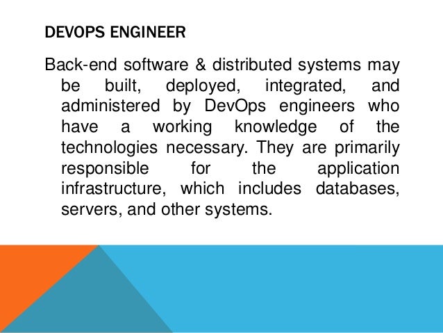 DEVOPS ENGINEER
Back-end software & distributed systems may
be built, deployed, integrated, and
administered by DevOps engineers who
have a working knowledge of the
technologies necessary. They are primarily
responsible for the application
infrastructure, which includes databases,
servers, and other systems.
 