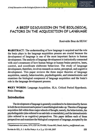 A brief discussion on the biological factors in the acquisition oflanguage
A BRIEF DISCUSSION ON THE BIOLOGICAL
FACTORS IN THE ACQUISITION OF LANGUAGE
Ronivaldo Braz da SILVA'
•ABSTRACT: The understanding of how language is acquired and the role
the brain plays in the language acquisition process are crucial because the
development of language is one of the most important factcrs in human
development. The analysis of language development is intrinsically connected
with one's awareness of how human beings or human brains perceive, learn,
control, and coordinate elaborate behaviour. The study of language
development, therefore, involves research on motor, perceptual, and cognitive
development. This paper reviews the three major theories of language
acquisition, namely, behaviouristic, psycholinguistic, and interactionistic and
examines the biological component of language acquisition and the brain's
role in the language development process.
IIIKEY WORDS: Language Acquisition. SLA. Critical Period Hypothesis.
Brain Damage.
Introduction
The development of language is generally considered to be determined by factors
in both the environment and aperson's neurobiological make-up. Theories of language
acquisition fall within three major schools ofthought, namely, the behavioristic, the
psycholinguistic (also referred tõ as nativistic or mentalistic), and the interactionistic
(also referred to as cognitive) perspectives. This paper defines each of these
perspectives and examines the biological component of language, accepted by the
'Departamento de Letras, UFV; CEP 36.570-000, Vicosa-MG; Brasil; dasilva_ron@hotmail.com .
Revista do GEL, S. J. do Rio Preto,v. 4, n. 2, P. 153-169,2007 153
 