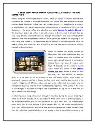 A BRIEF ESSAY ABOUT OTTAWA HOMES FOR SALE THROUGH THE REAL
ESTATE FIRMS

Ottawa being the fourth largest city of Canada, it has got a good population. Besides that,
it offers all the facilities of an advanced modern city. People, who want to settle in Ottawa,
naturally have a tendency to buy their own property in this city. Searching for a property
at an affordable price as well as finding an appropriate one is a challenging job in this city.
Sometimes     the owners often give advertisement about houses for sale in Ottawa in
the local news papers as well as in several websites in the internet. If anybody has got
very lucky, then he would get his house through this medium. One plus point about this
method is that both the property seller and the buyer do not need to pay anything to the
third party. But thanks to the several real estate agencies in Ottawa who have made the
task of buying and selling any kind of property an easy business through their effective
methods and routine steps.

                                                When the Ottawa real estate brokers are
                                                contracted, they fix an appointment with the
                                                clients to discuss about the property the
                                                owner wants to sell. When a price is set on
                                                Ottawa homes for sale, it remains quite
                                                high. It depends on the present market
                                                value. When the owners of the Ottawa
                                                homes for sale decide a price of their
                                                property, they also include the amount,
which is to be paid as the commission to the real estate broker. While buying an
apartment, house or a condo in Ottawa the first thing which must be kept in mind is the
budget.   Properties of different values are put up for selling but the people who are
interested in buying a property must be choose the properties, which comes in the range
of their budget. If a person is going to visit all properties put up for sell in this area, he
would loss his time and energy.

Another important thing, which must be kept in mind that during the season of spring, it
takes about 25.15 days to sell the property but if the seller wants to sell his property at
the month of December then the time period can rise up to 39.93 days. The statistics show
that it takes only 30 days average to get a property sold. So, the buyers need to hurry if
he is really interested to buy a property here. When the owners put Ottawa homes for sale
then the real estate brokers help them to set a price of their property in accordance to the
 