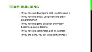– If you have no developers, look into Construct 2
– If you have no artists, use preexisting art or
programmer art
– If you have no game designer, everybody
becomes a game designer
– If you have no coordinator, pick one person
– If you are alone, you get to do all the things :P
TEAM BUILDING
 
