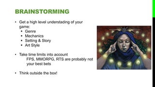 BRAINSTORMING
• Get a high level understading of your
game:
 Genre
 Mechanics
 Setting & Story
 Art Style
• Take time limits into account
FPS, MMORPG, RTS are probably not
your best bets
• Think outside the box!
 