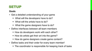 Goals
• Get a detailed understanding of your game
 What will the developers have to do?
 What will the artists have to do?
 What the game designers have to do?
• Define interfaces between all team members
 How do developers work with each other?
 How do artists get their art into the game?
 How do game designers create game content?
• Define tasks and their order for every team member!
 The coordinator is responsible for keeping track of tasks
SETUP
 