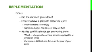 Goals
– Get the damned game done!
– Ensure to have a playable prototype
• Prioritize tasks accordingly
• Game mechanics ﬁrst to see if they are
early
fun!
– Realize you‘ll likely not get everything done!
• Which is why you should have something playable
almost all times
• Cut corners, kill features, focus on the core of your
game
at
IMPLEMENTATION
 