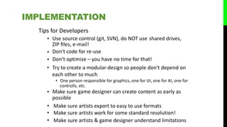 Tips for Developers
• Use source control (git, SVN), do NOT use
ZIP ﬁles, e‐mail!
Don‘t code for re‐use
Don‘t optimize – you have no time for that!
shared drives,
•
Try to create a modular‐design so people don‘t depend on
each other to much
• One person responsible for graphics, one for UI, one for AI, one for
controlls, etc.
• Make sure
possible
game designer can create content as early as
• Make sure artists export to easy to use formats
• Make sure artists work for some standard resolution!
• Make sure artists & game designer understand limitations
IMPLEMENTATION
•
•
 