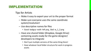 Tips for Artists
– Make it easy to export your art to the proper format
– Make sure everyone uses the same coordinate
system/resolution!
– Use descriptive names for ﬁles
• Good: badguy-‐walk-‐left.png , Bad: w_1_2.png
– Have one shared folder (Dropbox, Google Drive)
containing assets ready for the game designer/
developers to integrate
• Don‘t put multiple versions of the same thing there!
• Have whatever local folder structure for work in progress
assets
IMPLEMENTATION
 
