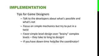Tips for Game Designers
– Talk to the developers about what‘s
what‘s not
possible and
– Focus on simple mechanics but try to put in a
twist
– Favor
levels
– If you
simple level-design over "brainy" complex
– they take to long to design!
have down‐time help/be the coordinator!
IMPLEMENTATION
 