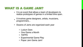 • It is an event that allows a team of developers to
realize prototypes of games in a limited time span.
• It involves game designers, artists, musicians,
programmers...
• Dozens of Jams are organized each year
• Ludum Dare
• One Game a Month
• 7DFPS
• Experimental Game Play
• Paper Jam Game Jam!
WHAT IS A GAME JAM?
 